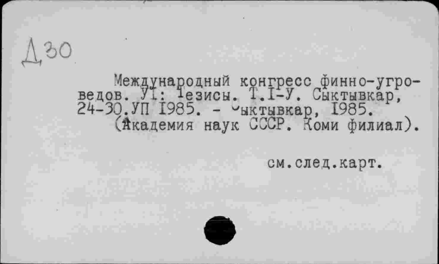 ﻿Международный конгресс финно-угроведов. УТ: тезисы. Т.І-У. Сыктывкар, 24-ЗЭ.УП Î985. - Сыктывкар, 1985.
(Академия наук СССР. Коми филиал).
см.след.карт.